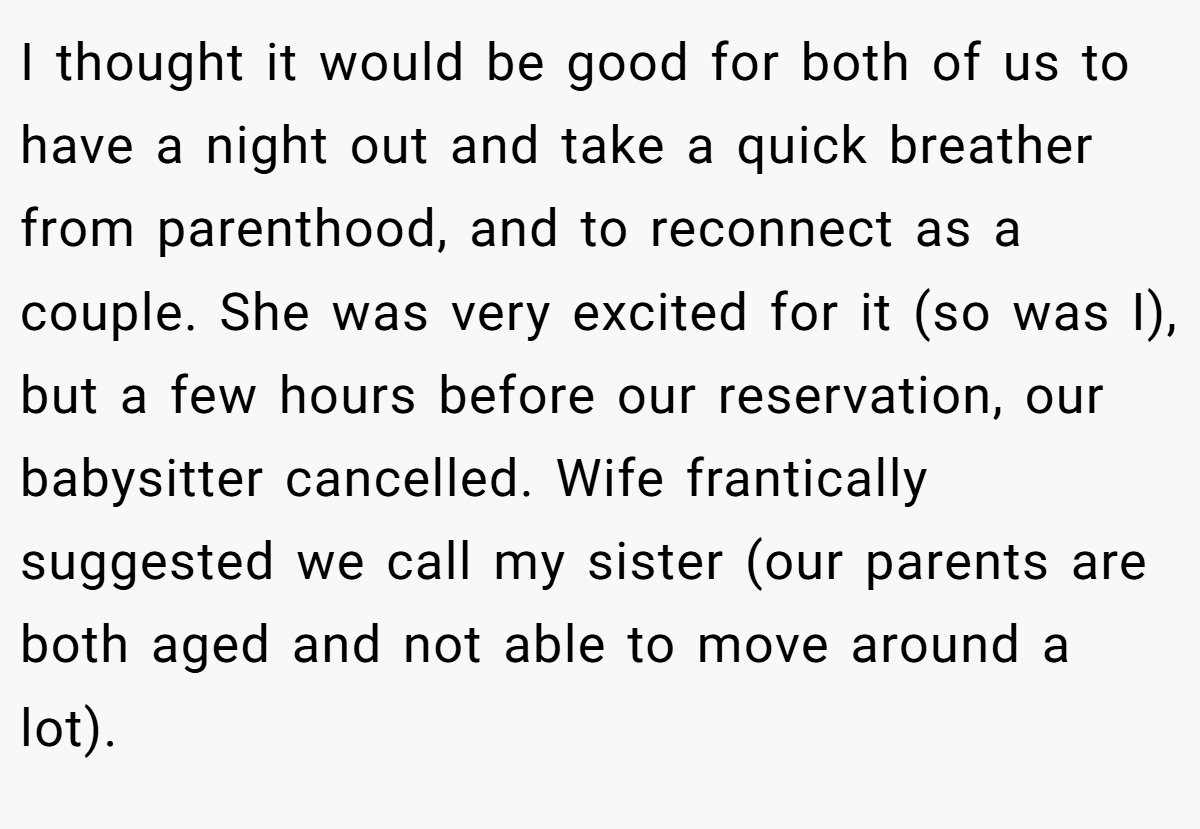 I thought it would be good for both of us to have a night out and take a quick breather from parenthood, and to reconnect as a couple. She was very excited for it (so was I), but a few hours before our reservation, our babysitter cancelled. Wife frantically suggested we call my sister (our parents are both aged and not able to move around a lot).