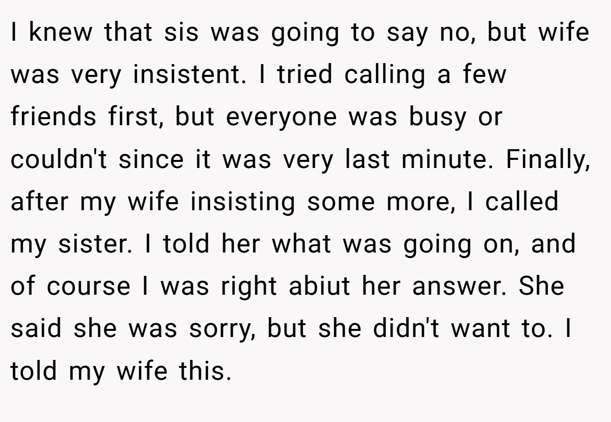 I knew that sis was going to say no, but wife was very insistent. I tried calling a few friends first, but everyone was busy or couldn't since it was very last minute. Finally, after my wife insisting some more, I called my sister. I told her what was going on, and of course I was right abiut her answer. She said she was sorry, but she didn't want to. I told my wife this.