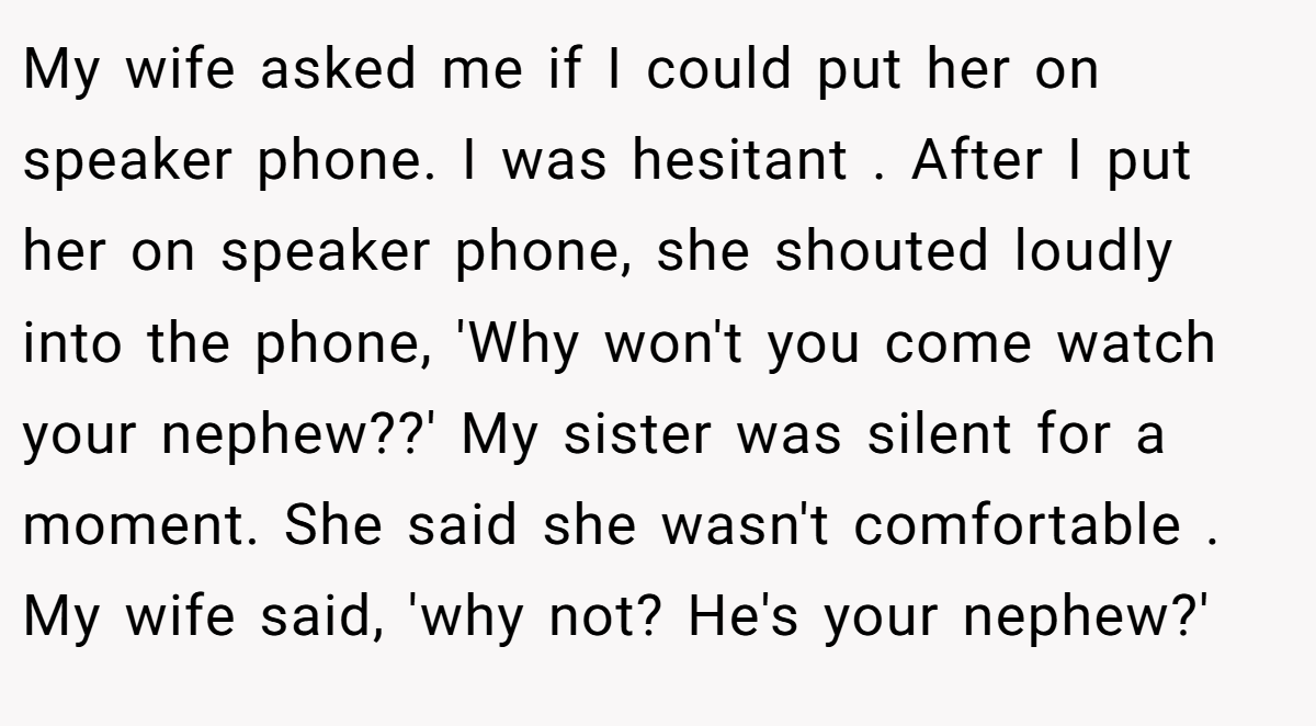 My wife asked me if I could put her on speaker phone. I was hesitant . After I put her on speaker phone, she shouted loudly into the phone, 'Why won't you come watch your nephew??' My sister was silent for a moment. She said she wasn't comfortable . My wife said, 'why not? He's your nephew?'
