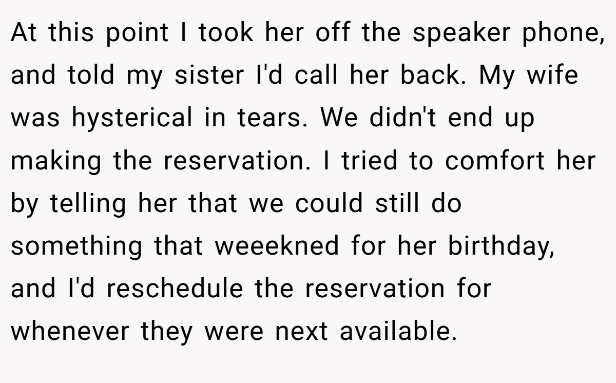 At this point I took her off the speaker phone, and told my sister I'd call her back. My wife was hysterical in tears. We didn't end up making the reservation. I tried to comfort her by telling her that we could still do something that weeekned for her birthday, and I'd reschedule the reservation for whenever they were next available.