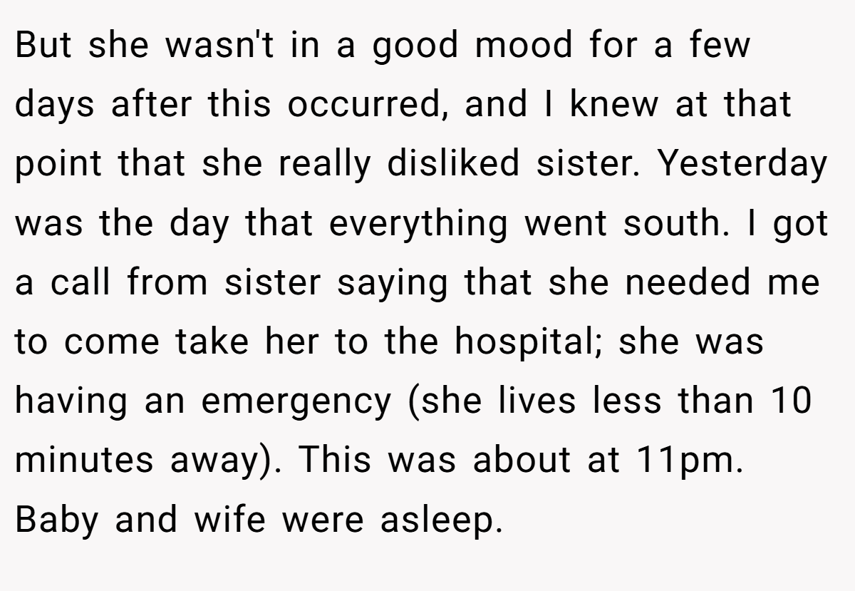 But she wasn't in a good mood for a few days after this occurred, and I knew at that point that she really disliked sister. Yesterday was the day that everything went south. I got a call from sister saying that she needed me to come take her to the hospital; she was having an emergency (she lives less than 10 minutes away). This was about at 11pm. Baby and wife were asleep.