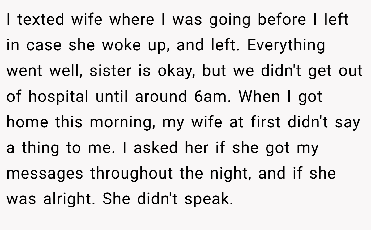 I texted wife where I was going before I left in case she woke up, and left. Everything went well, sister is okay, but we didn't get out of hospital until around 6am. When I got home this morning, my wife at first didn't say a thing to me. I asked her if she got my messages throughout the night, and if she was alright. She didn't speak.