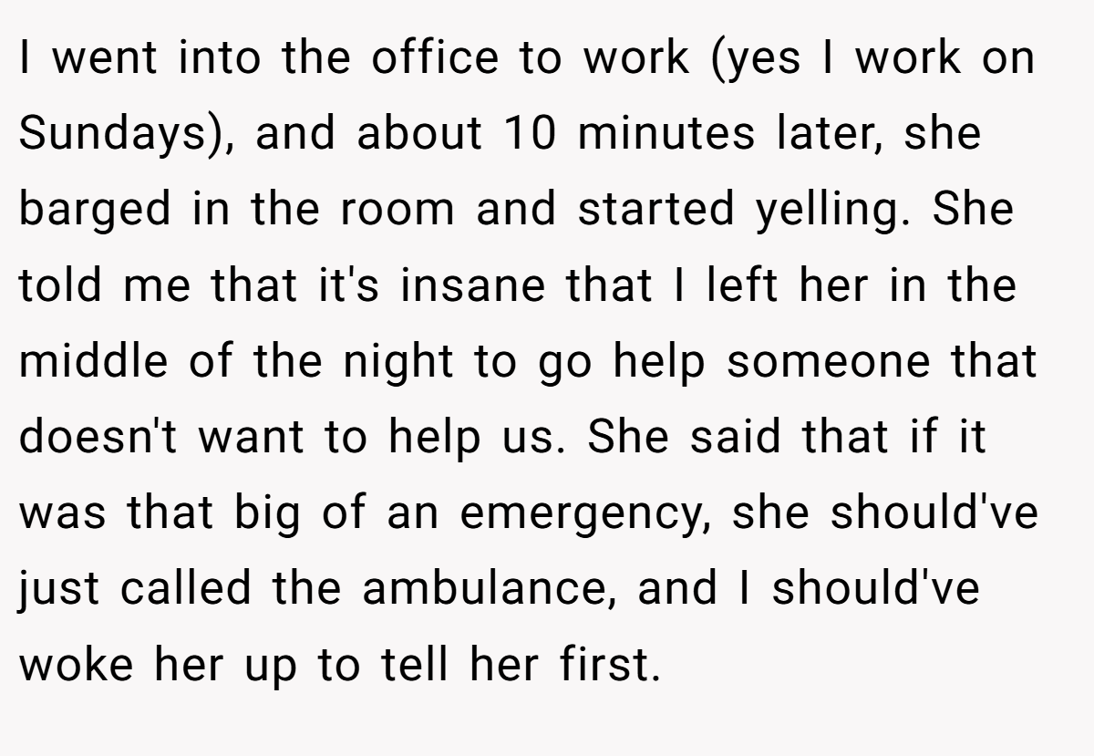 I went into the office to work (yes I work on Sundays), and about 10 minutes later, she barged in the room and started yelling. She told me that it's insane that I left her in the middle of the night to go help someone that doesn't want to help us. She said that if it was that big of an emergency, she should've just called the ambulance, and I should've woke her up to tell her first.
