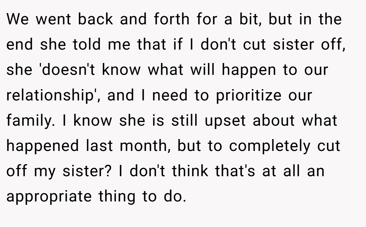 We went back and forth for a bit, but in the end she told me that if I don't cut sister off, she 'doesn't know what will happen to our relationship', and I need to prioritize our family. I know she is still upset about what happened last month, but to completely cut off my sister? I don't think that's at all an appropriate thing to do.