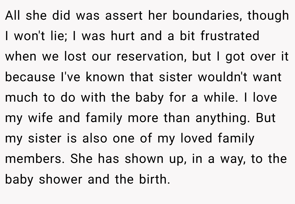 All she did was assert her boundaries, though I won't lie; I was hurt and a bit frustrated when we lost our reservation, but I got over it because I've known that sister wouldn't want much to do with the baby for a while. I love my wife and family more than anything. But my sister is also one of my loved family members. She has shown up, in a way, to the baby shower and the birth.