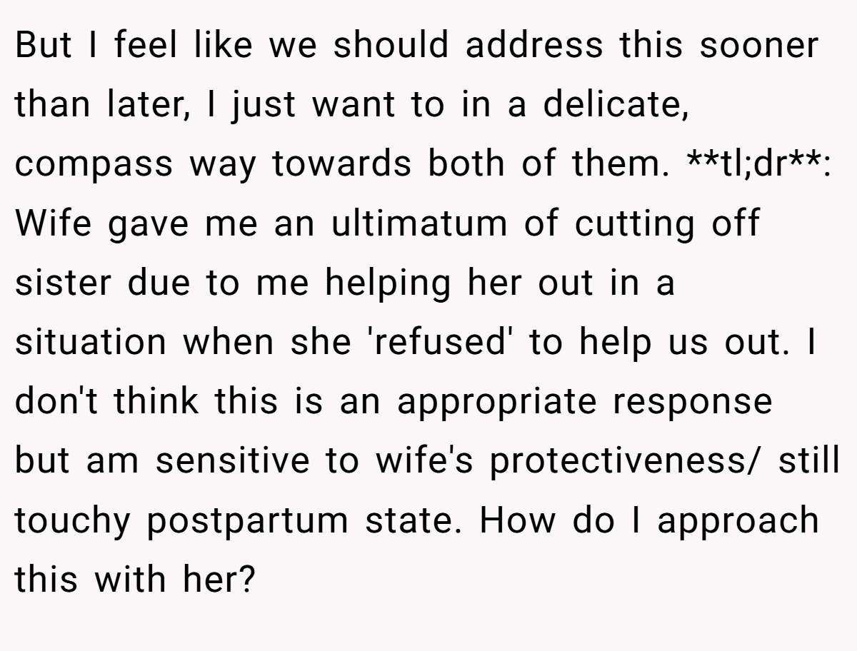 But I feel like we should address this sooner than later, I just want to in a delicate, compass way towards both of them. **tl;dr**: Wife gave me an ultimatum of cutting off sister due to me helping her out in a situation when she 'refused' to help us out. I don't think this is an appropriate response but am sensitive to wife's protectiveness/ still touchy postpartum state. How do I approach this with her?