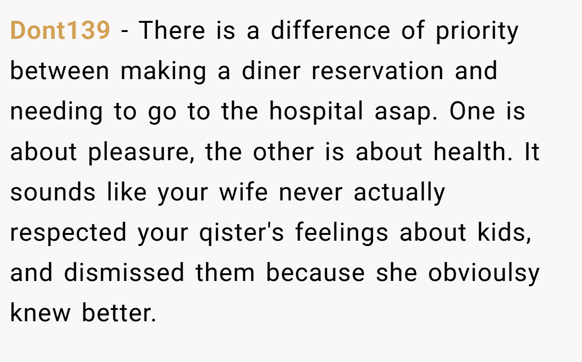 Dont139 − There is a difference of priority between making a diner reservation and needing to go to the hospital asap. One is about pleasure, the other is about health. It sounds like your wife never actually respected your qister's feelings about kids, and dismissed them because she obvioulsy knew better.