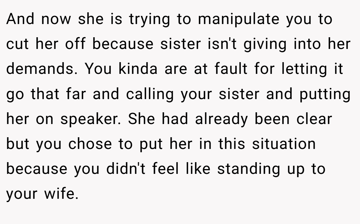 And now she is trying to manipulate you to cut her off because sister isn't giving into her demands. You kinda are at fault for letting it go that far and calling your sister and putting her on speaker. She had already been clear but you chose to put her in this situation because you didn't feel like standing up to your wife.