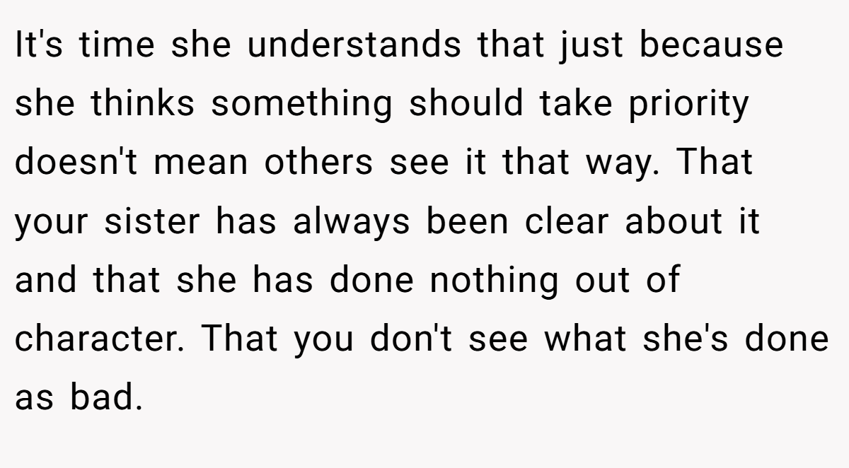 It's time she understands that just because she thinks something should take priority doesn't mean others see it that way. That your sister has always been clear about it and that she has done nothing out of character. That you don't see what she's done as bad.