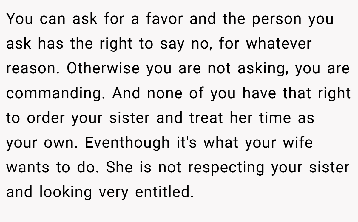 You can ask for a favor and the person you ask has the right to say no, for whatever reason. Otherwise you are not asking, you are commanding. And none of you have that right to order your sister and treat her time as your own. Eventhough it's what your wife wants to do. She is not respecting your sister and looking very entitled.