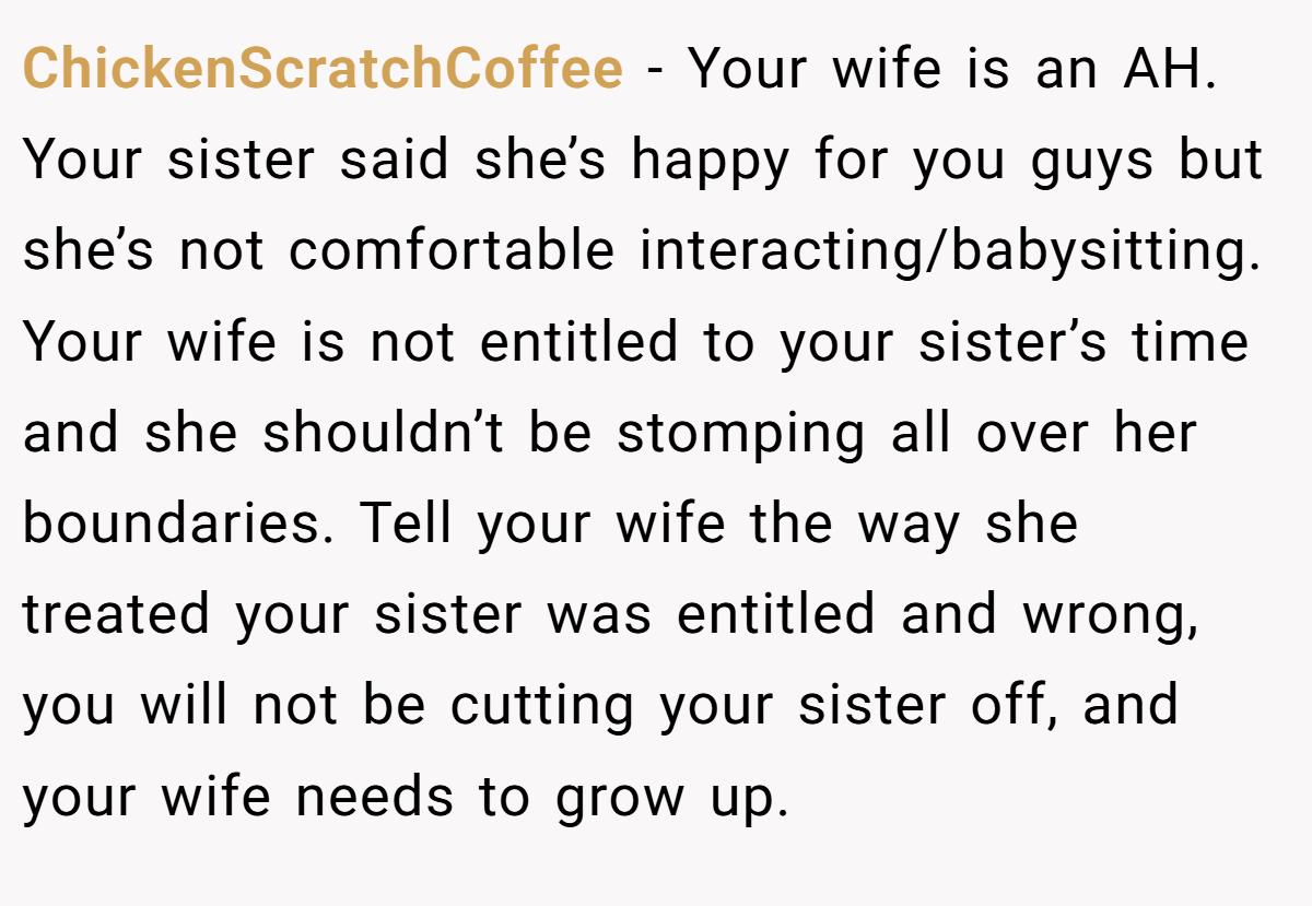 ChickenScratchCoffee − Your wife is an AH. Your sister said she’s happy for you guys but she’s not comfortable interacting/babysitting. Your wife is not entitled to your sister’s time and she shouldn’t be stomping all over her boundaries. Tell your wife the way she treated your sister was entitled and wrong, you will not be cutting your sister off, and your wife needs to grow up.