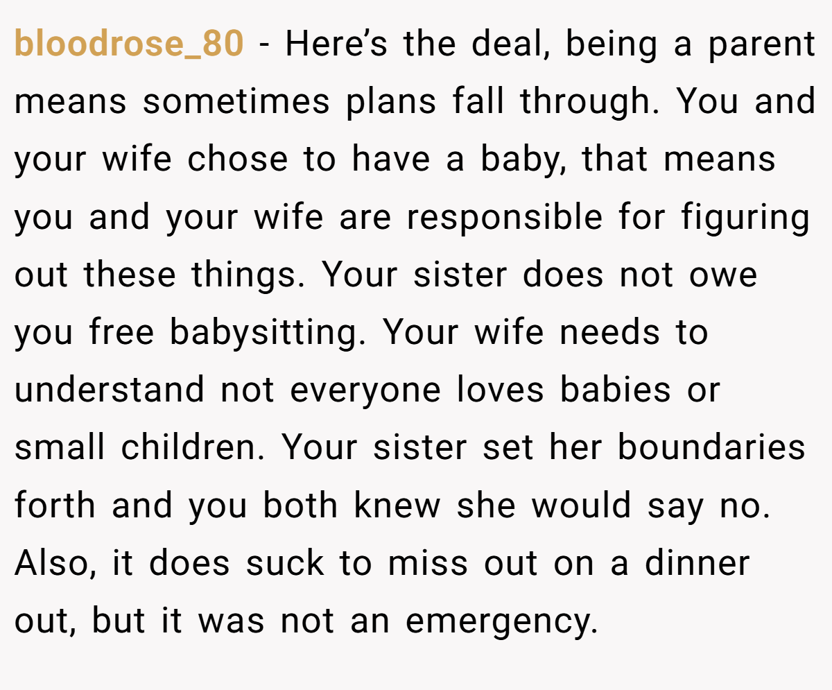 bloodrose_80 − Here’s the deal, being a parent means sometimes plans fall through. You and your wife chose to have a baby, that means you and your wife are responsible for figuring out these things. Your sister does not owe you free babysitting. Your wife needs to understand not everyone loves babies or small children. Your sister set her boundaries forth and you both knew she would say no. Also, it does suck to miss out on a dinner out, but it was not an emergency.