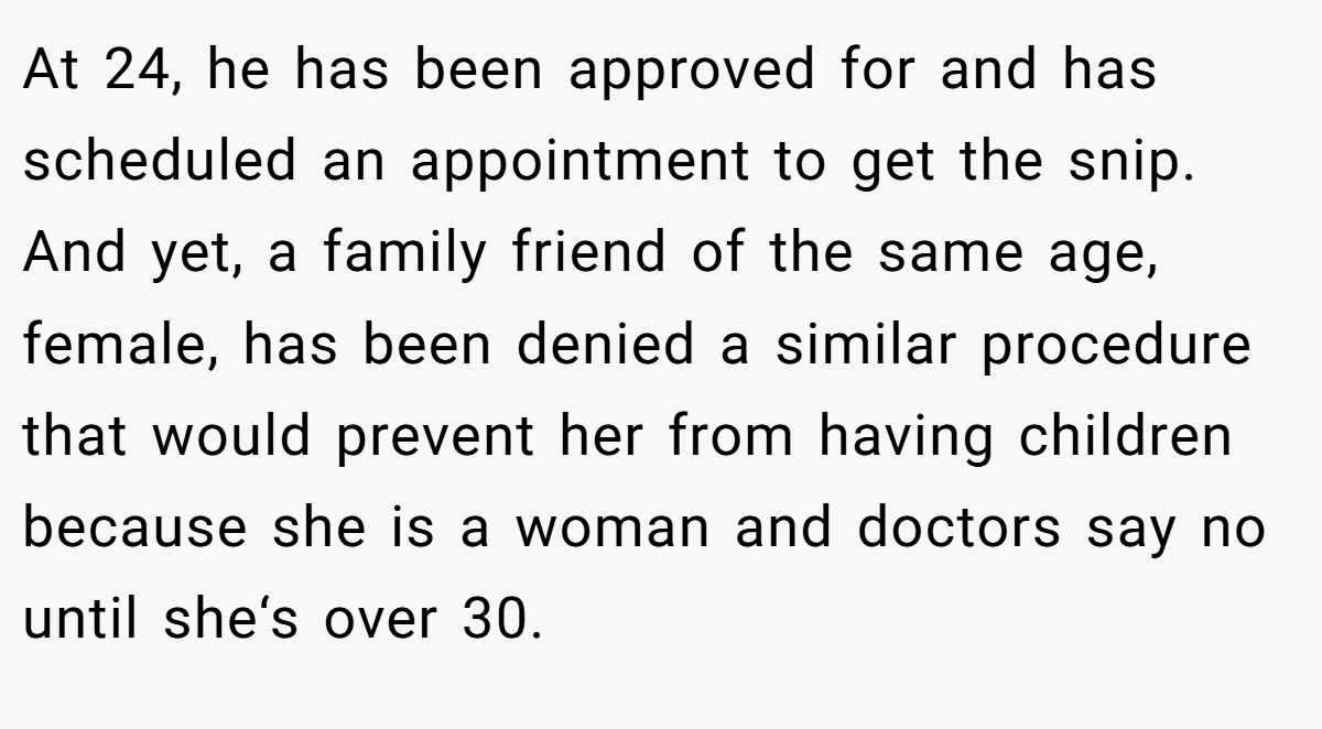 At 24, he has been approved for and has scheduled an appointment to get the snip. And yet, a family friend of the same age, female, has been denied a similar procedure that would prevent her from having children because she is a woman and doctors say no until she‘s over 30.