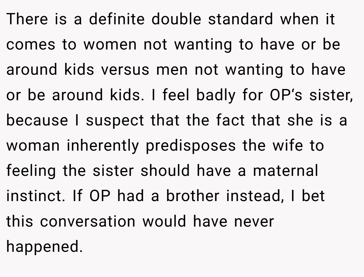 There is a definite double standard when it comes to women not wanting to have or be around kids versus men not wanting to have or be around kids. I feel badly for OP‘s sister, because I suspect that the fact that she is a woman inherently predisposes the wife to feeling the sister should have a maternal instinct. If OP had a brother instead, I bet this conversation would have never happened.