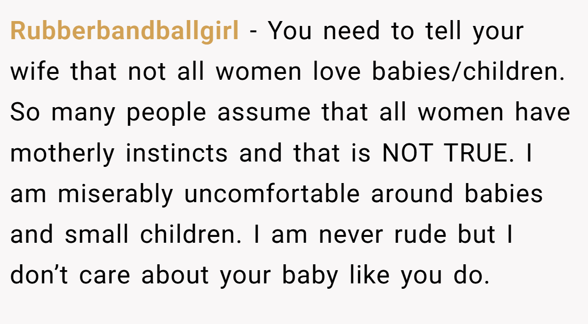 Rubberbandballgirl − You need to tell your wife that not all women love babies/children. So many people assume that all women have motherly instincts and that is NOT TRUE. I am miserably uncomfortable around babies and small children. I am never rude but I don’t care about your baby like you do.