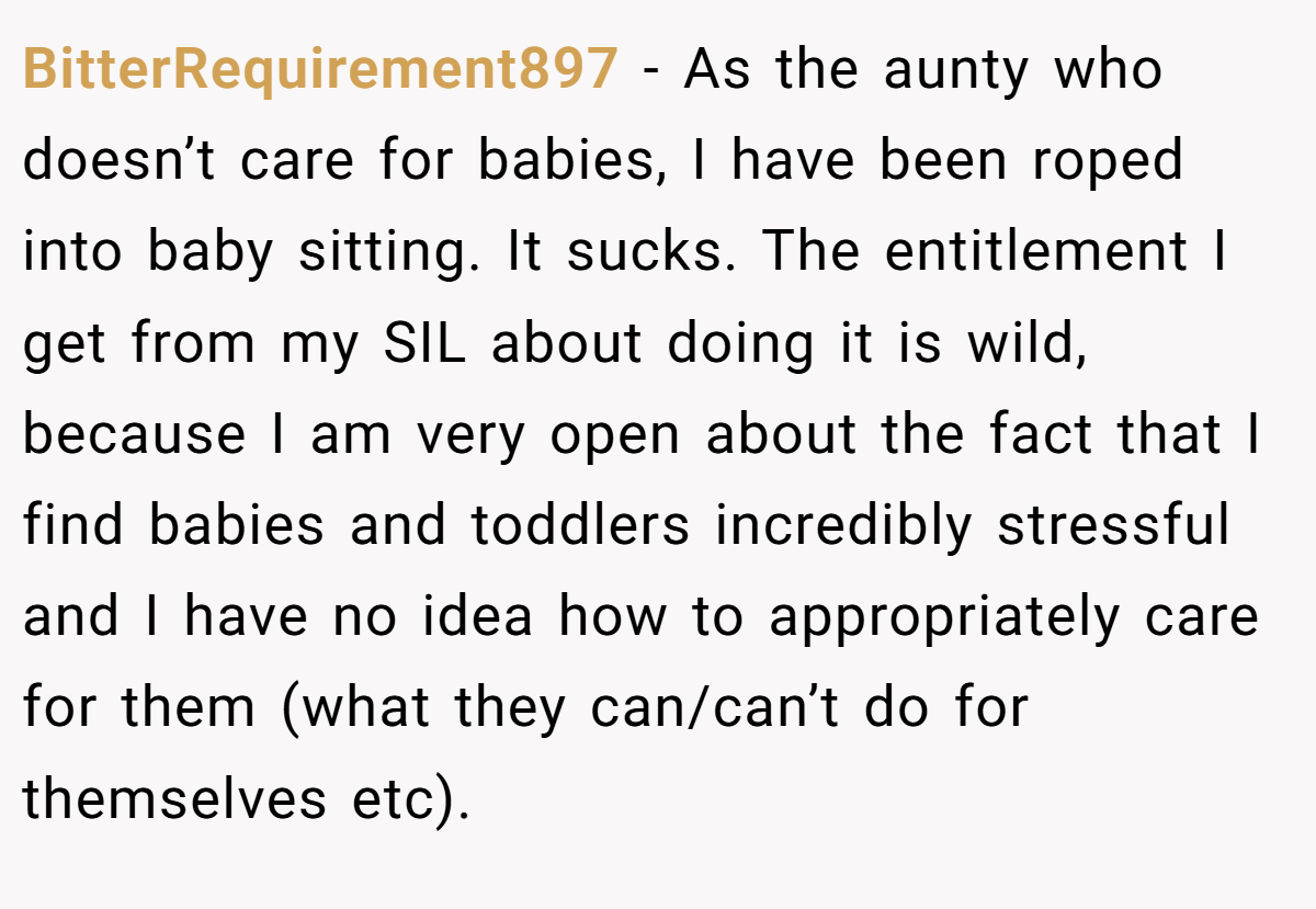 BitterRequirement897 − As the aunty who doesn’t care for babies, I have been roped into baby sitting. It sucks. The entitlement I get from my SIL about doing it is wild, because I am very open about the fact that I find babies and toddlers incredibly stressful and I have no idea how to appropriately care for them (what they can/can’t do for themselves etc).