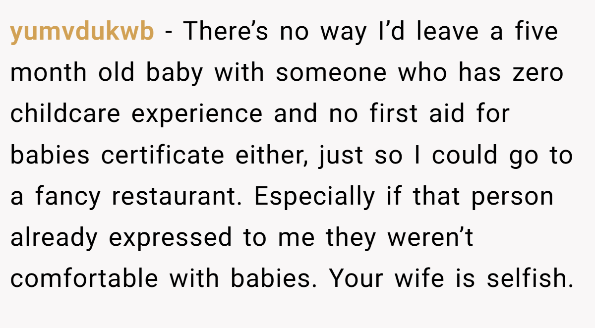 yumvdukwb − There’s no way I’d leave a five month old baby with someone who has zero childcare experience and no first aid for babies certificate either, just so I could go to a fancy restaurant. Especially if that person already expressed to me they weren’t comfortable with babies. Your wife is selfish.