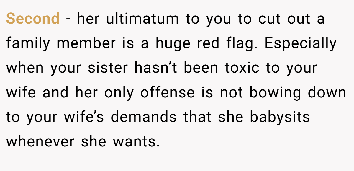 Second - her ultimatum to you to cut out a family member is a huge red flag. Especially when your sister hasn’t been toxic to your wife and her only offense is not bowing down to your wife’s demands that she babysits whenever she wants.