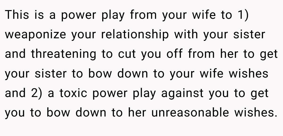 This is a power play from your wife to 1) weaponize your relationship with your sister and threatening to cut you off from her to get your sister to bow down to your wife wishes and 2) a toxic power play against you to get you to bow down to her unreasonable wishes.