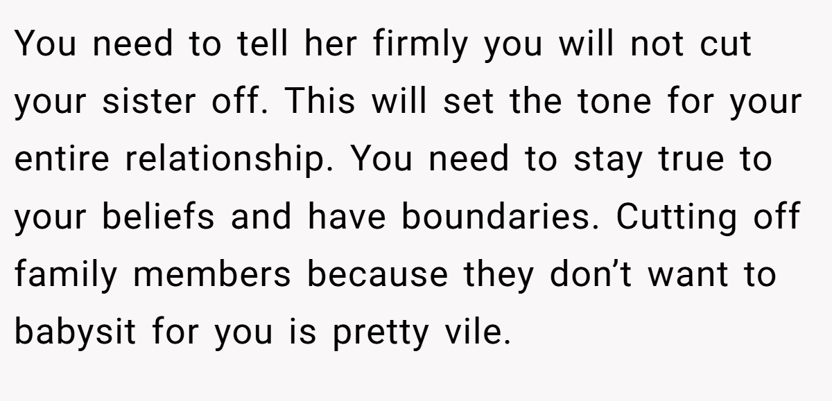 You need to tell her firmly you will not cut your sister off. This will set the tone for your entire relationship. You need to stay true to your beliefs and have boundaries. Cutting off family members because they don’t want to babysit for you is pretty vile.