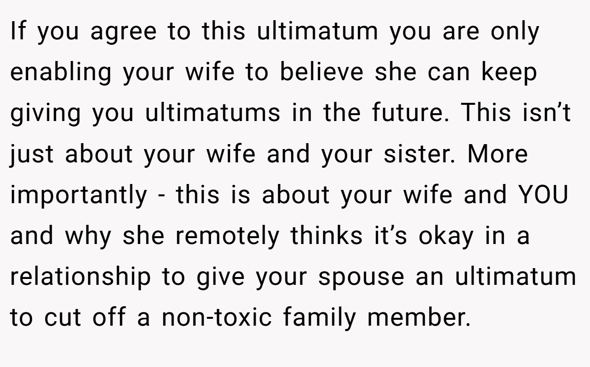 If you agree to this ultimatum you are only enabling your wife to believe she can keep giving you ultimatums in the future. This isn’t just about your wife and your sister. More importantly - this is about your wife and YOU and why she remotely thinks it’s okay in a relationship to give your spouse an ultimatum to cut off a non-toxic family member.