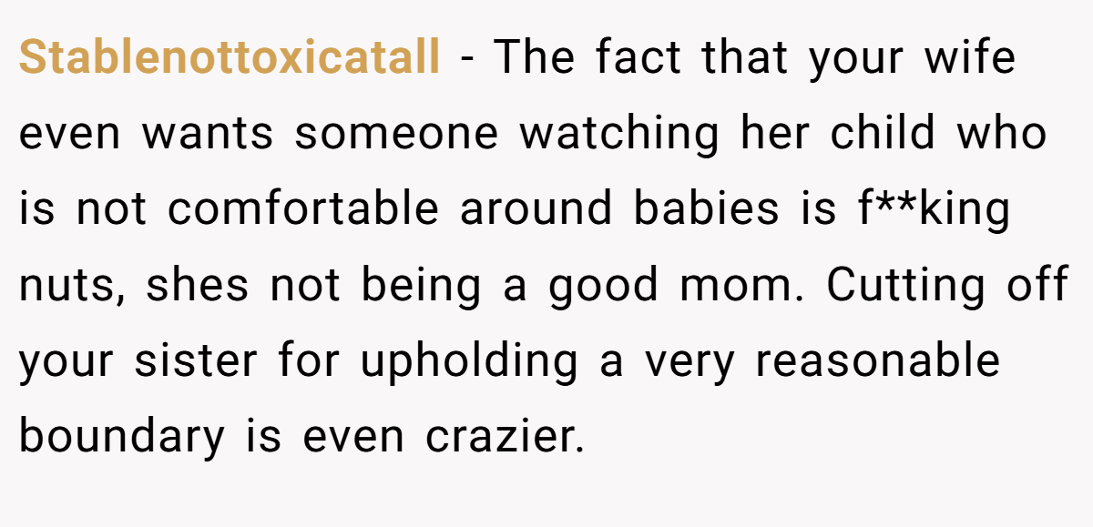 Stablenottoxicatall − The fact that your wife even wants someone watching her child who is not comfortable around babies is f**king nuts, shes not being a good mom. Cutting off your sister for upholding a very reasonable boundary is even crazier.  
