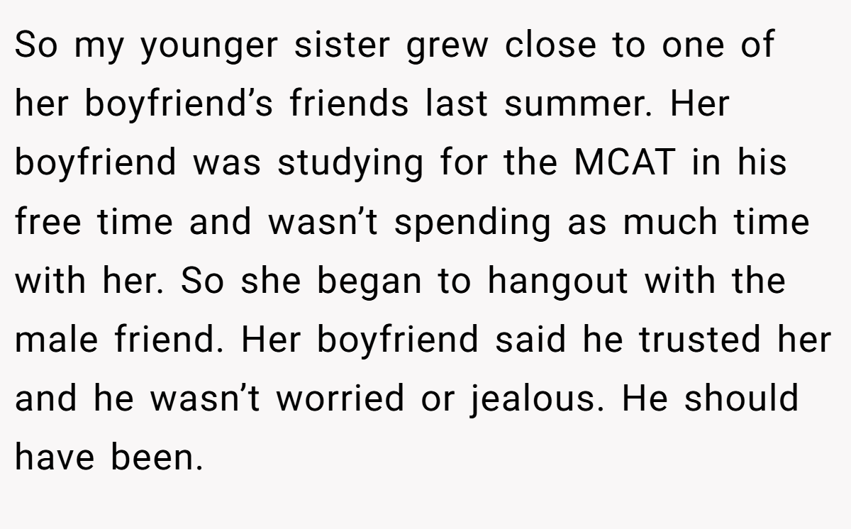 So my younger sister grew close to one of her boyfriend’s friends last summer. Her boyfriend was studying for the MCAT in his free time and wasn’t spending as much time with her. So she began to hangout with the male friend. Her boyfriend said he trusted her and he wasn’t worried or jealous. He should have been.