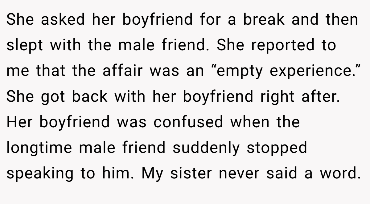 She asked her boyfriend for a break and then slept with the male friend. She reported to me that the affair was an “empty experience.” She got back with her boyfriend right after. Her boyfriend was confused when the longtime male friend suddenly stopped speaking to him. My sister never said a word.