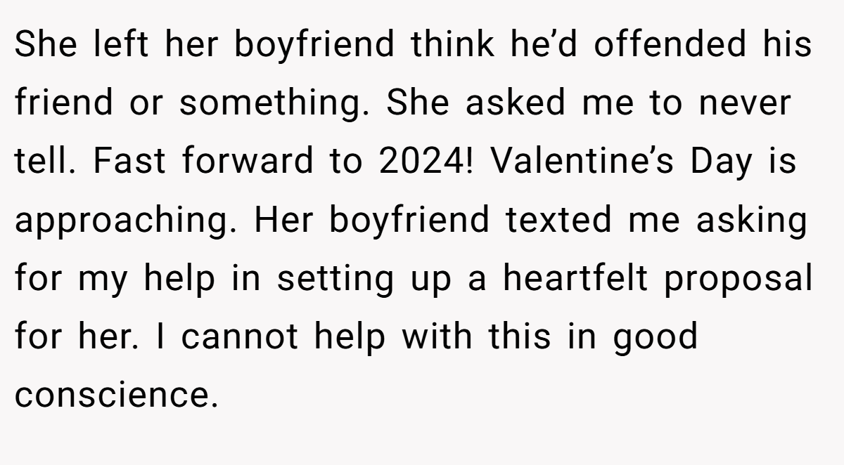 She left her boyfriend think he’d offended his friend or something. She asked me to never tell. Fast forward to 2024! Valentine’s Day is approaching. Her boyfriend texted me asking for my help in setting up a heartfelt proposal for her. I cannot help with this in good conscience.