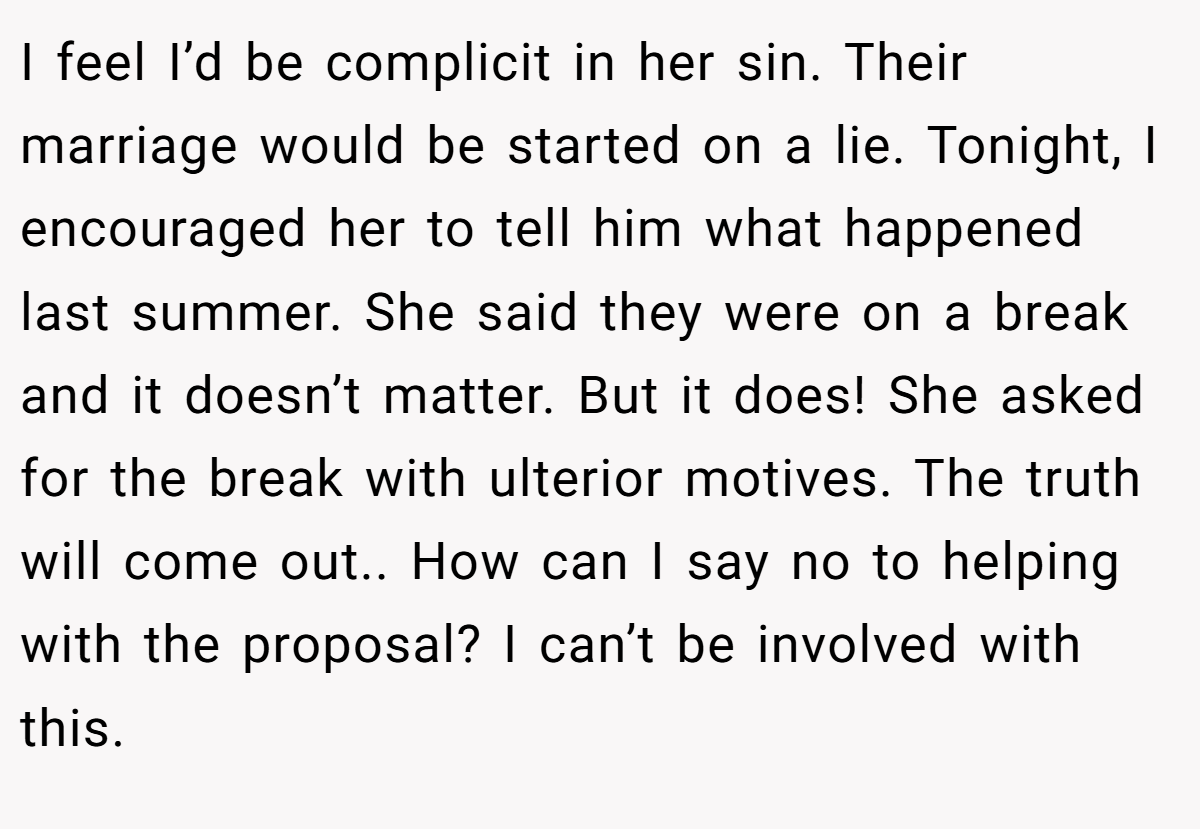 I feel I’d be complicit in her sin. Their marriage would be started on a lie. Tonight, I encouraged her to tell him what happened last summer. She said they were on a break and it doesn’t matter. But it does! She asked for the break with ulterior motives. The truth will come out.. How can I say no to helping with the proposal? I can’t be involved with this.