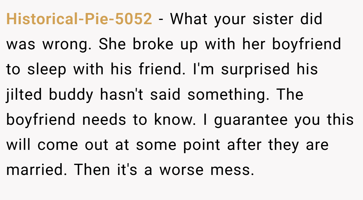 Historical-Pie-5052 − What your sister did was wrong. She broke up with her boyfriend to sleep with his friend. I'm surprised his jilted buddy hasn't said something. The boyfriend needs to know. I guarantee you this will come out at some point after they are married. Then it's a worse mess.