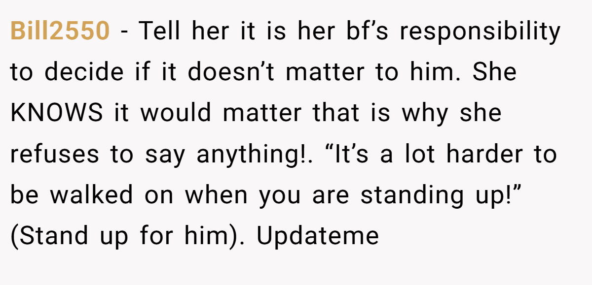 Bill2550 − Tell her it is her bf’s responsibility to decide if it doesn’t matter to him. She KNOWS it would matter that is why she refuses to say anything!. “It’s a lot harder to be walked on when you are standing up!” (Stand up for him). Updateme