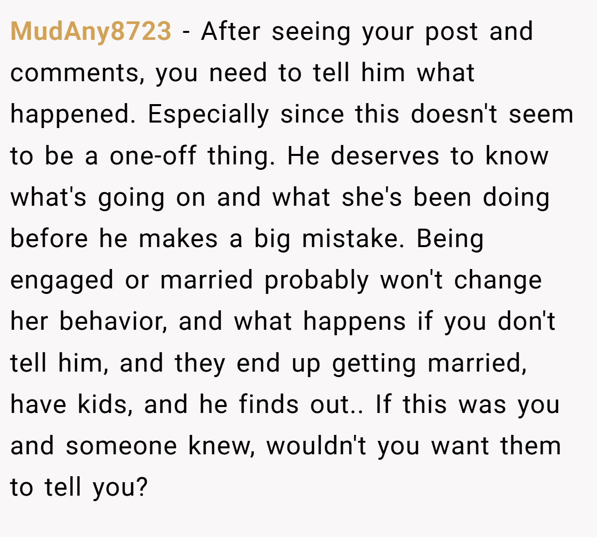 MudAny8723 − After seeing your post and comments, you need to tell him what happened. Especially since this doesn't seem to be a one-off thing. He deserves to know what's going on and what she's been doing before he makes a big mistake. Being engaged or married probably won't change her behavior, and what happens if you don't tell him, and they end up getting married, have kids, and he finds out.. If this was you and someone knew, wouldn't you want them to tell you?