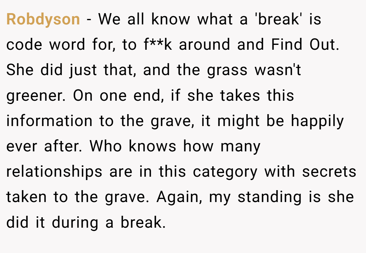 Robdyson − We all know what a 'break' is code word for, to f**k around and Find Out. She did just that, and the grass wasn't greener. On one end, if she takes this information to the grave, it might be happily ever after. Who knows how many relationships are in this category with secrets taken to the grave. Again, my standing is she did it during a break.