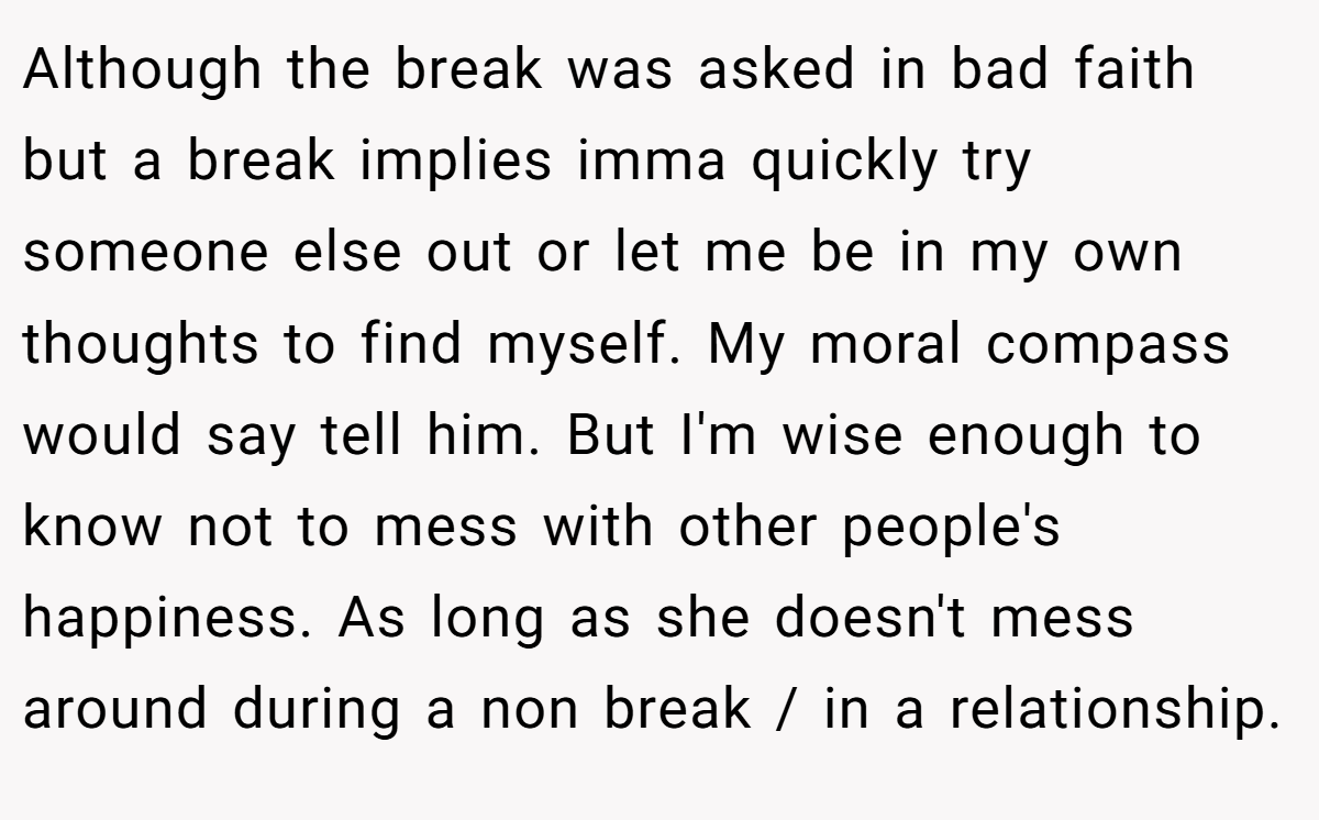 Although the break was asked in bad faith but a break implies imma quickly try someone else out or let me be in my own thoughts to find myself. My moral compass would say tell him. But I'm wise enough to know not to mess with other people's happiness. As long as she doesn't mess around during a non break / in a relationship.