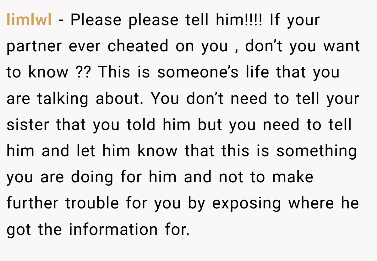 limlwl − Please please tell him!!!! If your partner ever cheated on you , don’t you want to know ?? This is someone’s life that you are talking about. You don’t need to tell your sister that you told him but you need to tell him and let him know that this is something you are doing for him and not to make further trouble for you by exposing where he got the information for.