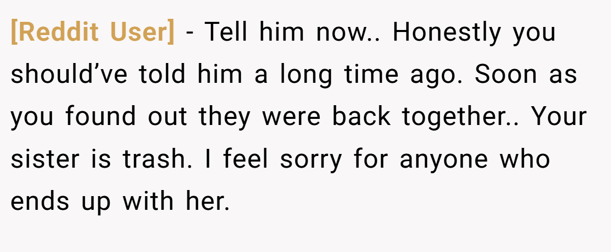 [Reddit User] − Tell him now.. Honestly you should’ve told him a long time ago. Soon as you found out they were back together.. Your sister is trash. I feel sorry for anyone who ends up with her.
