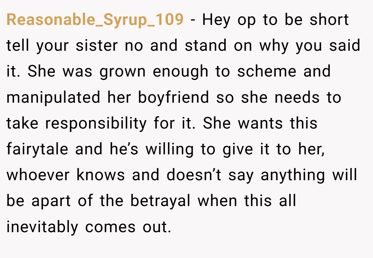 Reasonable_Syrup_109 − Hey op to be short tell your sister no and stand on why you said it. She was grown enough to scheme and manipulated her boyfriend so she needs to take responsibility for it. She wants this fairytale and he’s willing to give it to her, whoever knows and doesn’t say anything will be apart of the betrayal when this all inevitably comes out.