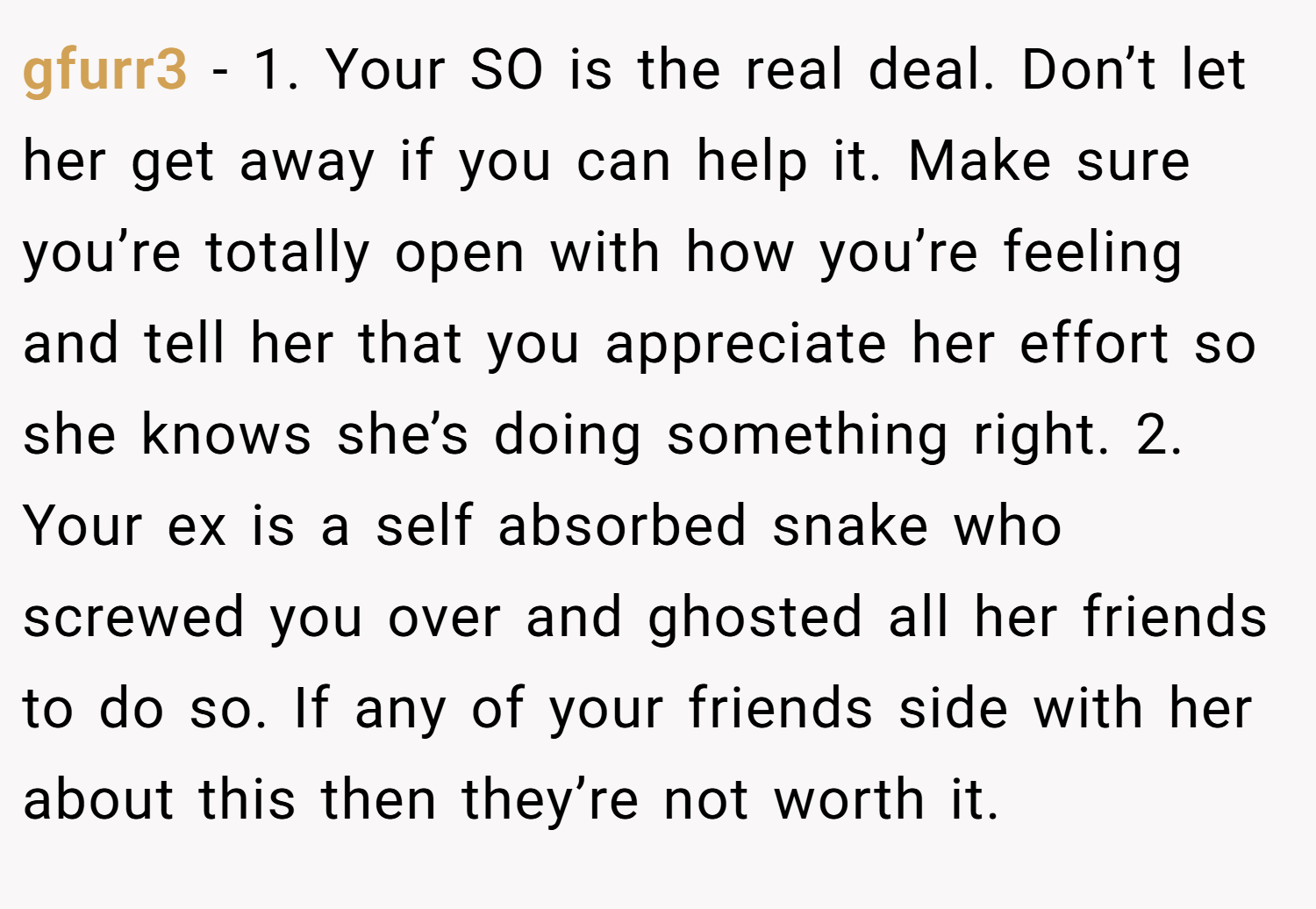 gfurr3 − 1. Your SO is the real deal. Don’t let her get away if you can help it. Make sure you’re totally open with how you’re feeling and tell her that you appreciate her effort so she knows she’s doing something right. 2. Your ex is a self absorbed snake who screwed you over and ghosted all her friends to do so. If any of your friends side with her about this then they’re not worth it.