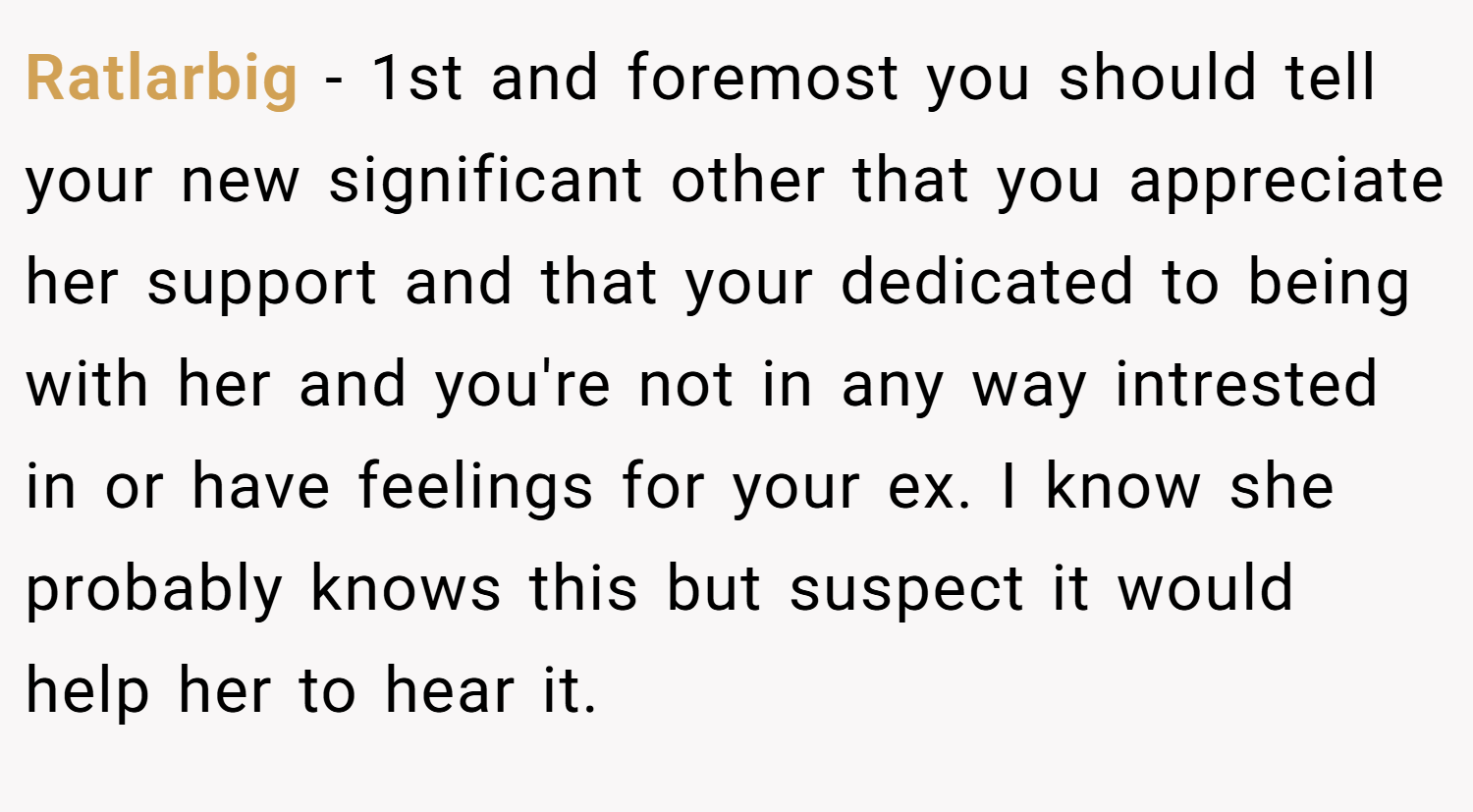 Ratlarbig − 1st and foremost you should tell your new significant other that you appreciate her support and that your dedicated to being with her and you're not in any way intrested in or have feelings for your ex. I know she probably knows this but suspect it would help her to hear it.