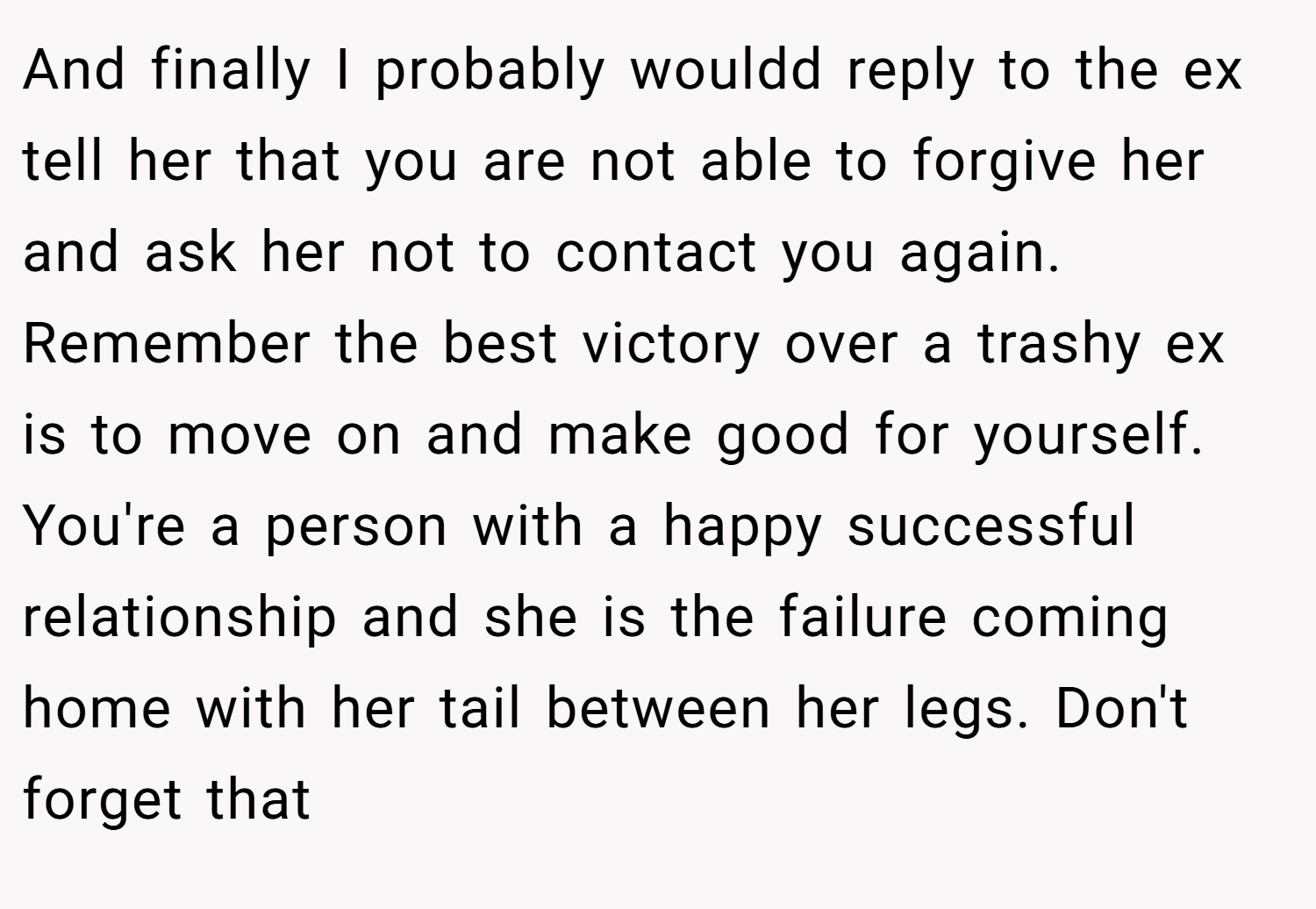 And finally I probably wouldd reply to the ex tell her that you are not able to forgive her and ask her not to contact you again. Remember the best victory over a trashy ex is to move on and make good for yourself. You're a person with a happy successful relationship and she is the failure coming home with her tail between her legs. Don't forget that