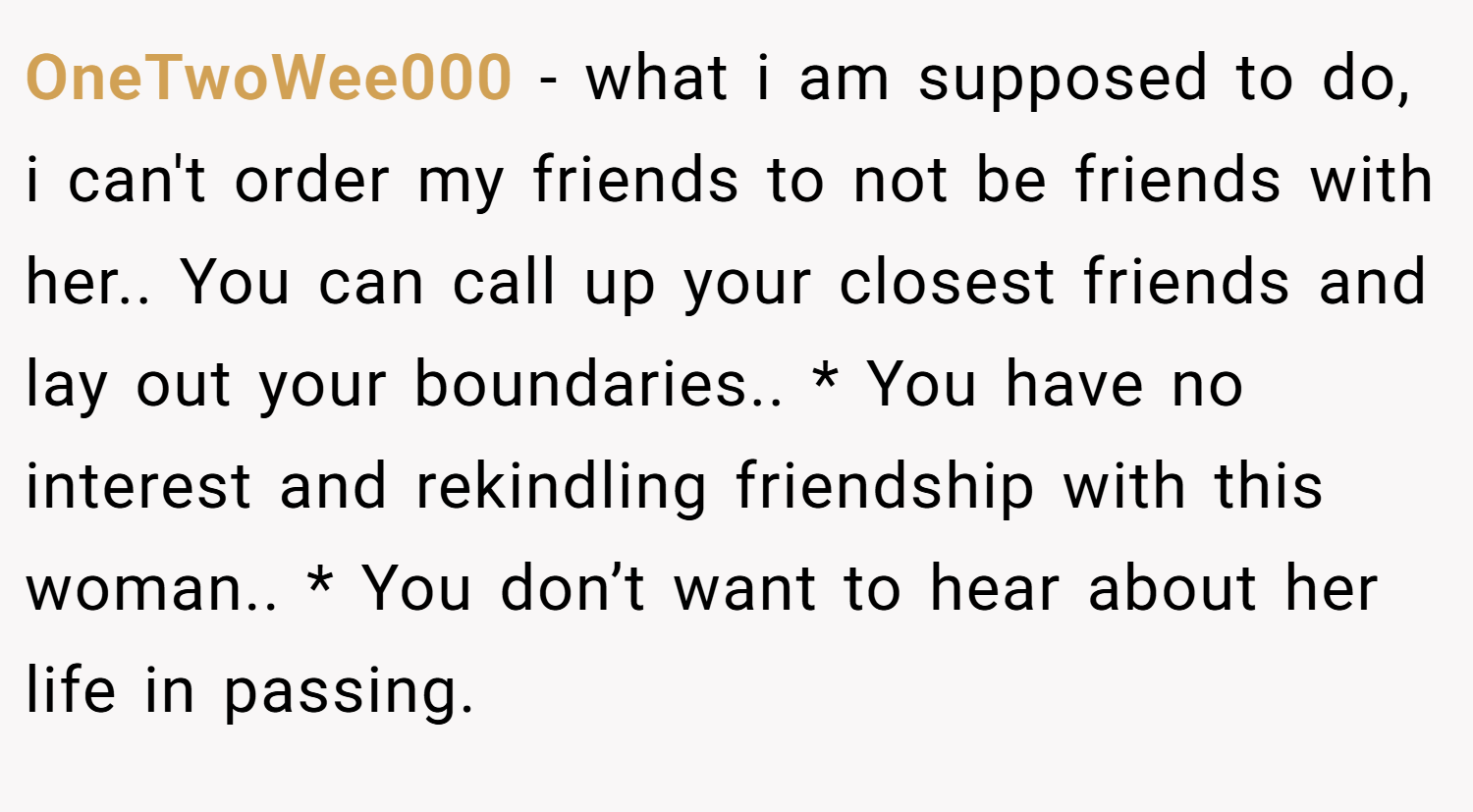 OneTwoWee000 − what i am supposed to do, i can't order my friends to not be friends with her.. You can call up your closest friends and lay out your boundaries.. * You have no interest and rekindling friendship with this woman.. * You don’t want to hear about her life in passing.