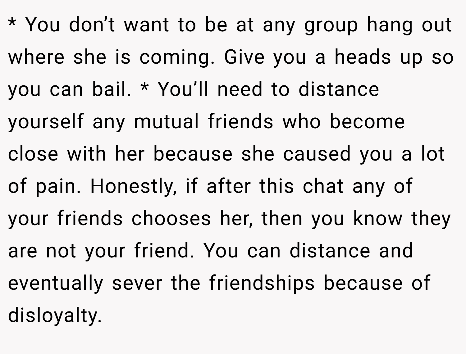 * You don’t want to be at any group hang out where she is coming. Give you a heads up so you can bail. * You’ll need to distance yourself any mutual friends who become close with her because she caused you a lot of pain. Honestly, if after this chat any of your friends chooses her, then you know they are not your friend. You can distance and eventually sever the friendships because of disloyalty.