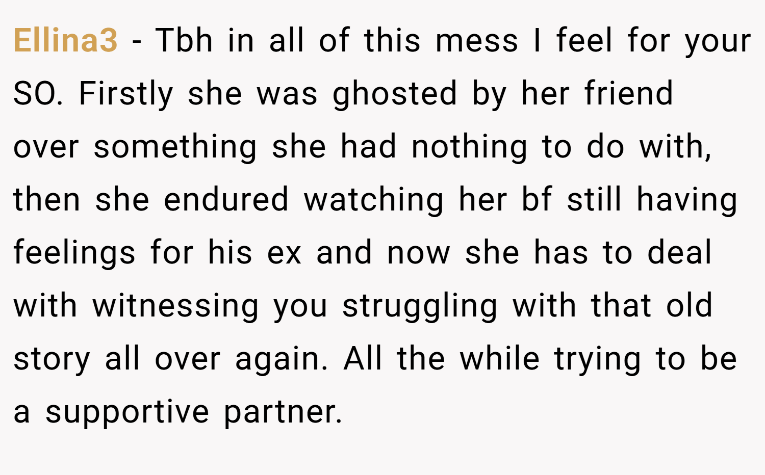 Ellina3 − Tbh in all of this mess I feel for your SO. Firstly she was ghosted by her friend over something she had nothing to do with, then she endured watching her bf still having feelings for his ex and now she has to deal with witnessing you struggling with that old story all over again. All the while trying to be a supportive partner.