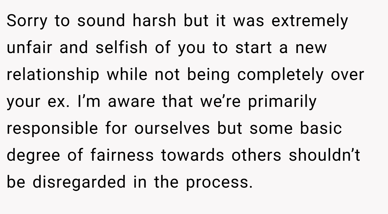 Sorry to sound harsh but it was extremely unfair and selfish of you to start a new relationship while not being completely over your ex. I’m aware that we’re primarily responsible for ourselves but some basic degree of fairness towards others shouldn’t be disregarded in the process.