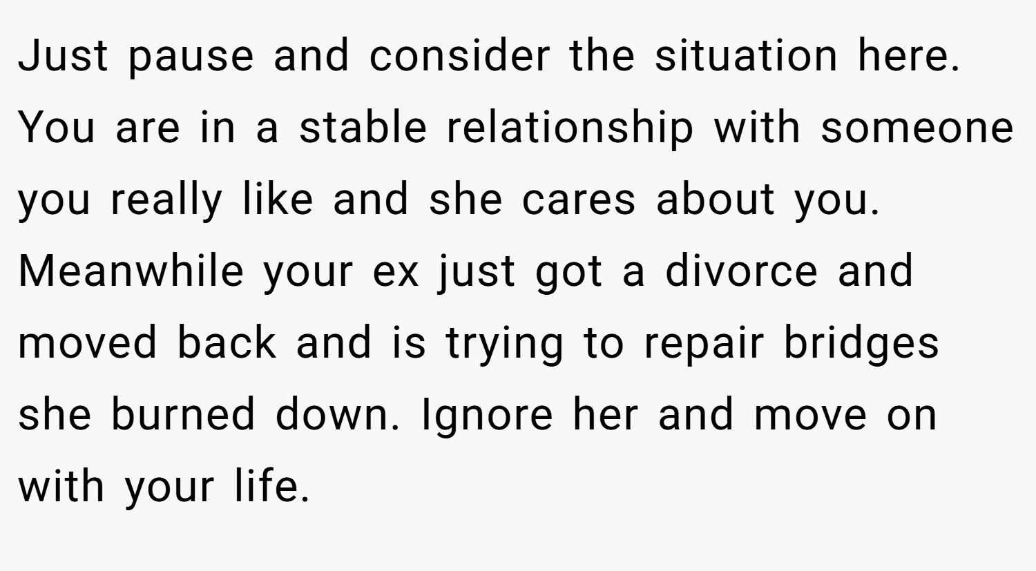 Just pause and consider the situation here. You are in a stable relationship with someone you really like and she cares about you. Meanwhile your ex just got a divorce and moved back and is trying to repair bridges she burned down. Ignore her and move on with your life.