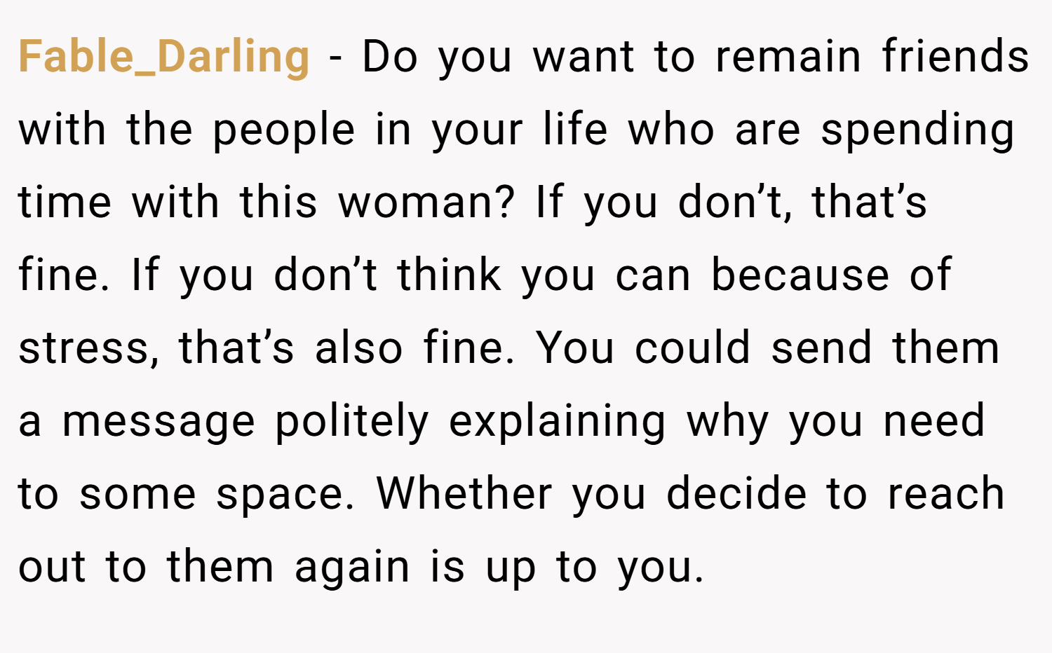 Fable_Darling − Do you want to remain friends with the people in your life who are spending time with this woman? If you don’t, that’s fine. If you don’t think you can because of stress, that’s also fine. You could send them a message politely explaining why you need to some space. Whether you decide to reach out to them again is up to you.