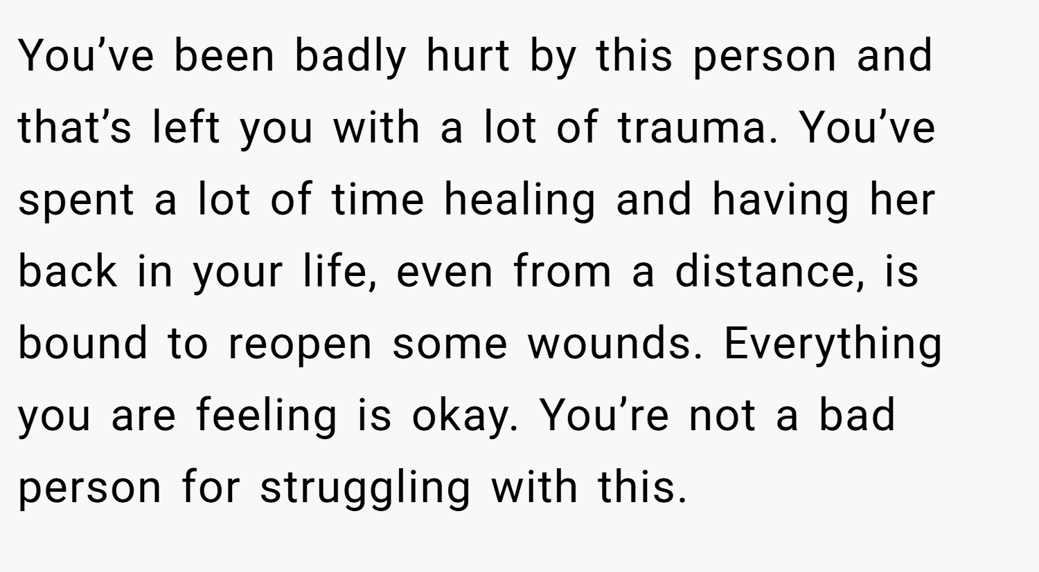 You’ve been badly hurt by this person and that’s left you with a lot of trauma. You’ve spent a lot of time healing and having her back in your life, even from a distance, is bound to reopen some wounds. Everything you are feeling is okay. You’re not a bad person for struggling with this.