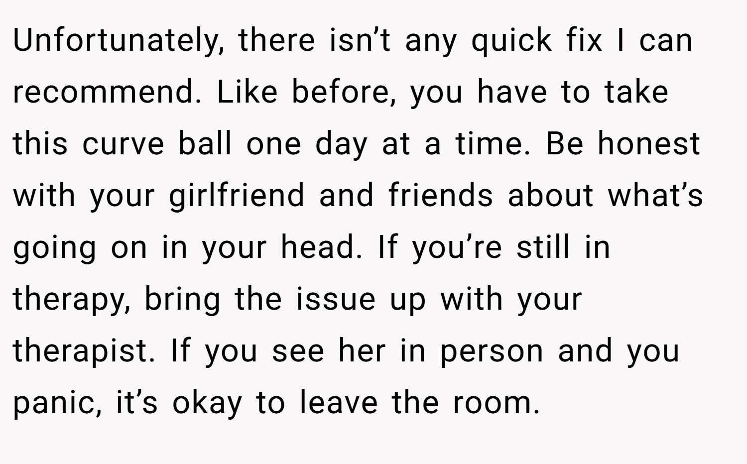 Unfortunately, there isn’t any quick fix I can recommend. Like before, you have to take this curve ball one day at a time. Be honest with your girlfriend and friends about what’s going on in your head. If you’re still in therapy, bring the issue up with your therapist. If you see her in person and you panic, it’s okay to leave the room.