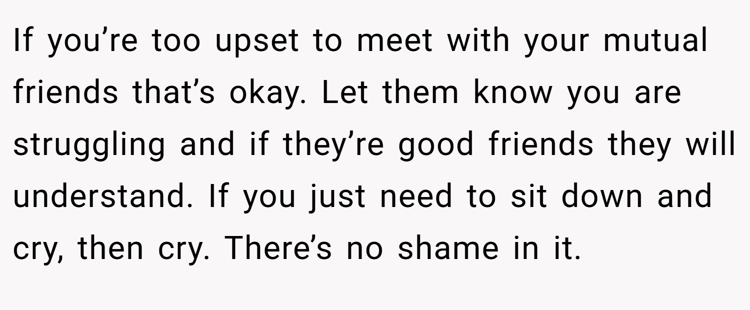 If you’re too upset to meet with your mutual friends that’s okay. Let them know you are struggling and if they’re good friends they will understand. If you just need to sit down and cry, then cry. There’s no shame in it.